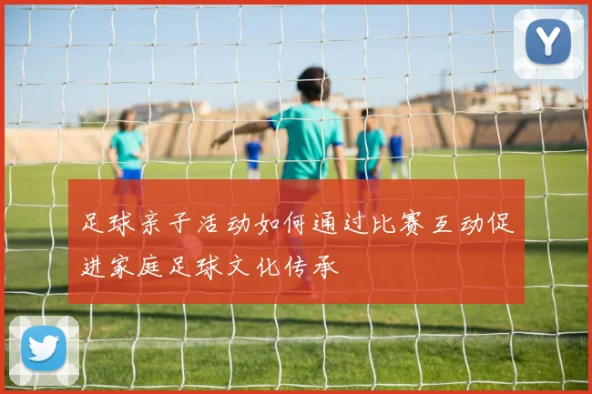 足球亲子活动如何通过比赛互动促进家庭足球文化传承