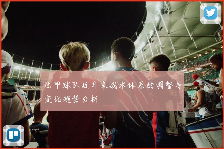 法甲球队近年来战术体系的调整与变化趋势分析