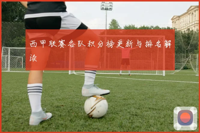 西甲联赛各队积分榜更新与排名解读