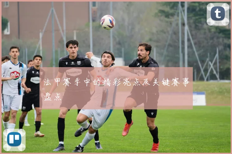 法甲赛季中的精彩亮点及关键赛事盘点